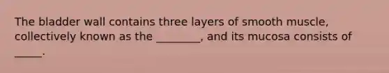 The bladder wall contains three layers of smooth muscle, collectively known as the ________, and its mucosa consists of _____.