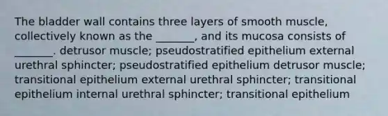 The bladder wall contains three layers of smooth muscle, collectively known as the _______, and its mucosa consists of _______. detrusor muscle; pseudostratified epithelium external urethral sphincter; pseudostratified epithelium detrusor muscle; transitional epithelium external urethral sphincter; transitional epithelium internal urethral sphincter; transitional epithelium