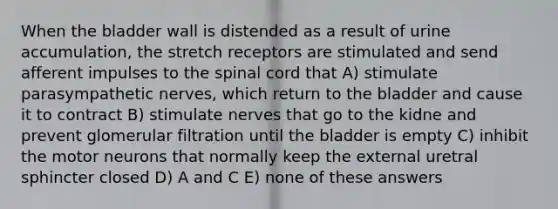 When the bladder wall is distended as a result of urine accumulation, the stretch receptors are stimulated and send afferent impulses to the spinal cord that A) stimulate parasympathetic nerves, which return to the bladder and cause it to contract B) stimulate nerves that go to the kidne and prevent glomerular filtration until the bladder is empty C) inhibit the motor neurons that normally keep the external uretral sphincter closed D) A and C E) none of these answers