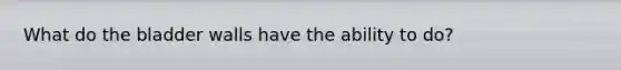 What do the bladder walls have the ability to do?