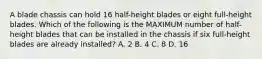 A blade chassis can hold 16 half-height blades or eight full-height blades. Which of the following is the MAXIMUM number of half-height blades that can be installed in the chassis if six full-height blades are already installed? A. 2 B. 4 C. 8 D. 16