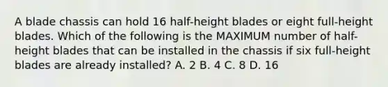 A blade chassis can hold 16 half-height blades or eight full-height blades. Which of the following is the MAXIMUM number of half-height blades that can be installed in the chassis if six full-height blades are already installed? A. 2 B. 4 C. 8 D. 16