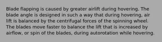 Blade flapping is caused by greater airlift during hovering. The blade angle is designed in such a way that during hovering, air lift is balanced by the centrifugal forces of the spinning wheel. The blades move faster to balance the lift that is increased by airflow, or spin of the blades, during autorotation while hovering.