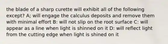 the blade of a sharp curette will exhibit all of the following except? A; will engage the calculus deposits and remove them with minimal effort B: will not slip on the root surface C: will appear as a line when light is shinned on it D: will reflect light from the cutting edge when light is shined on it