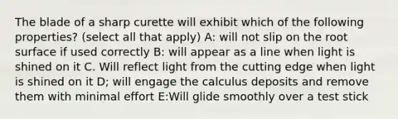 The blade of a sharp curette will exhibit which of the following properties? (select all that apply) A: will not slip on the root surface if used correctly B: will appear as a line when light is shined on it C. Will reflect light from the cutting edge when light is shined on it D; will engage the calculus deposits and remove them with minimal effort E:Will glide smoothly over a test stick