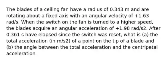 The blades of a ceiling fan have a radius of 0.343 m and are rotating about a fixed axis with an angular velocity of +1.63 rad/s. When the switch on the fan is turned to a higher speed, the blades acquire an angular acceleration of +1.98 rad/s2. After 0.361 s have elapsed since the switch was reset, what is (a) the total acceleration (in m/s2) of a point on the tip of a blade and (b) the angle between the total acceleration and the centripetal acceleration