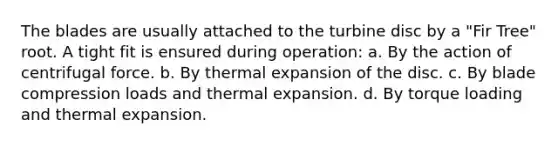 The blades are usually attached to the turbine disc by a "Fir Tree" root. A tight fit is ensured during operation: a. By the action of centrifugal force. b. By thermal expansion of the disc. c. By blade compression loads and thermal expansion. d. By torque loading and thermal expansion.