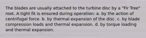 The blades are usually attached to the turbine disc by a "Fir Tree" root. A tight fit is ensured during operation: a. by the action of centrifugal force. b. by thermal expansion of the disc. c. by blade compression loads and thermal expansion. d. by torque loading and thermal expansion.