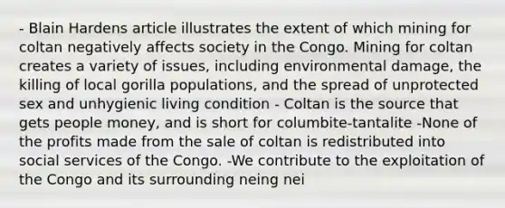 - Blain Hardens article illustrates the extent of which mining for coltan negatively affects society in the Congo. Mining for coltan creates a variety of issues, including environmental damage, the killing of local gorilla populations, and the spread of unprotected sex and unhygienic living condition - Coltan is the source that gets people money, and is short for columbite-tantalite -None of the profits made from the sale of coltan is redistributed into social services of the Congo. -We contribute to the exploitation of the Congo and its surrounding neing nei