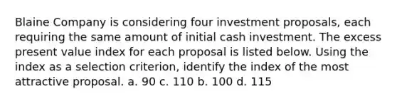 Blaine Company is considering four investment proposals, each requiring the same amount of initial cash investment. The excess present value index for each proposal is listed below. Using the index as a selection criterion, identify the index of the most attractive proposal. a. 90 c. 110 b. 100 d. 115