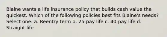 Blaine wants a life insurance policy that builds cash value the quickest. Which of the following policies best fits Blaine's needs? Select one: a. Reentry term b. 25-pay life c. 40-pay life d. Straight life