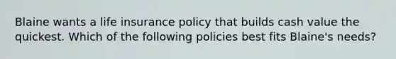 Blaine wants a life insurance policy that builds cash value the quickest. Which of the following policies best fits Blaine's needs?