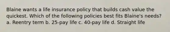 Blaine wants a life insurance policy that builds cash value the quickest. Which of the following policies best fits Blaine's needs? a. Reentry term b. 25-pay life c. 40-pay life d. Straight life