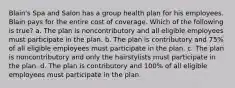 Blain's Spa and Salon has a group health plan for his employees. Blain pays for the entire cost of coverage. Which of the following is true? a. The plan is noncontributory and all eligible employees must participate in the plan. b. The plan is contributory and 75% of all eligible employees must participate in the plan. c. The plan is noncontributory and only the hairstylists must participate in the plan. d. The plan is contributory and 100% of all eligible employees must participate in the plan.