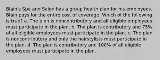 Blain's Spa and Salon has a group health plan for his employees. Blain pays for the entire cost of coverage. Which of the following is true? a. The plan is noncontributory and all eligible employees must participate in the plan. b. The plan is contributory and 75% of all eligible employees must participate in the plan. c. The plan is noncontributory and only the hairstylists must participate in the plan. d. The plan is contributory and 100% of all eligible employees must participate in the plan.