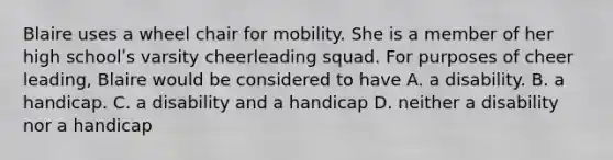 Blaire uses a wheel chair for mobility. She is a member of her high schoolʹs varsity cheerleading squad. For purposes of cheer leading, Blaire would be considered to have A. a disability. B. a handicap. C. a disability and a handicap D. neither a disability nor a handicap