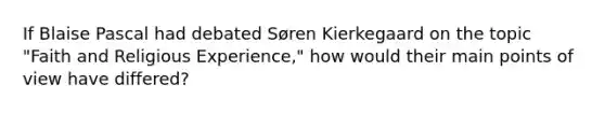 If Blaise Pascal had debated Søren Kierkegaard on the topic "Faith and Religious Experience," how would their main points of view have differed?