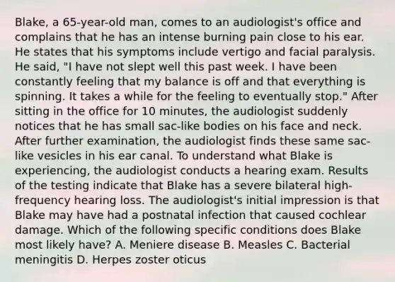 Blake, a 65-year-old man, comes to an audiologist's office and complains that he has an intense burning pain close to his ear. He states that his symptoms include vertigo and facial paralysis. He said, "I have not slept well this past week. I have been constantly feeling that my balance is off and that everything is spinning. It takes a while for the feeling to eventually stop." After sitting in the office for 10 minutes, the audiologist suddenly notices that he has small sac-like bodies on his face and neck. After further examination, the audiologist finds these same sac-like vesicles in his ear canal. To understand what Blake is experiencing, the audiologist conducts a hearing exam. Results of the testing indicate that Blake has a severe bilateral high-frequency hearing loss. The audiologist's initial impression is that Blake may have had a postnatal infection that caused cochlear damage. Which of the following specific conditions does Blake most likely have? A. Meniere disease B. Measles C. Bacterial meningitis D. Herpes zoster oticus