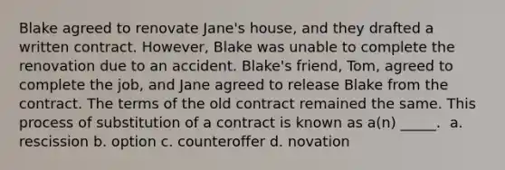 Blake agreed to renovate Jane's house, and they drafted a written contract. However, Blake was unable to complete the renovation due to an accident. Blake's friend, Tom, agreed to complete the job, and Jane agreed to release Blake from the contract. The terms of the old contract remained the same. This process of substitution of a contract is known as a(n) _____. ​ a. ​rescission b. ​option c. ​counteroffer d. ​novation