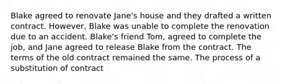 Blake agreed to renovate Jane's house and they drafted a written contract. However, Blake was unable to complete the renovation due to an accident. Blake's friend Tom, agreed to complete the job, and Jane agreed to release Blake from the contract. The terms of the old contract remained the same. The process of a substitution of contract