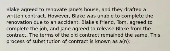 Blake agreed to renovate Jane's house, and they drafted a written contract. However, Blake was unable to complete the renovation due to an accident. Blake's friend, Tom, agreed to complete the job, and Jane agreed to release Blake from the contract. The terms of the old contract remained the same. This process of substitution of contract is known as a(n):