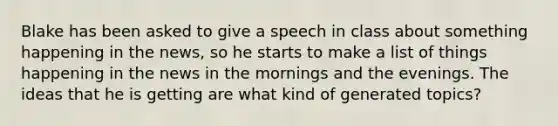 Blake has been asked to give a speech in class about something happening in the news, so he starts to make a list of things happening in the news in the mornings and the evenings. The ideas that he is getting are what kind of generated topics?