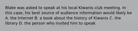 Blake was asked to speak at his local Kiwanis club meeting. In this case, his best source of audience information would likely be A. the Internet B. a book about the history of Kiwanis C. the library D. the person who invited him to speak