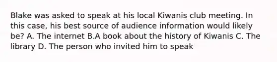 Blake was asked to speak at his local Kiwanis club meeting. In this case, his best source of audience information would likely be? A. The internet B.A book about the history of Kiwanis C. The library D. The person who invited him to speak