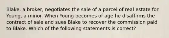 Blake, a broker, negotiates the sale of a parcel of real estate for Young, a minor. When Young becomes of age he disaffirms the contract of sale and sues Blake to recover the commission paid to Blake. Which of the following statements is correct?