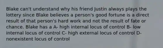 Blake can't understand why his friend Justin always plays the lottery since Blake believes a person's good fortune is a direct result of that person's hard work and not the result of fate or chance. Blake has a A- high internal locus of control B- low internal locus of control C- high external locus of control D- nonexistent locus of control