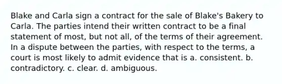 Blake and Carla sign a contract for the sale of Blake's Bakery to Carla. The parties intend their written contract to be a final statement of most, but not all, of the terms of their agreement. In a dispute between the parties, with respect to the terms, a court is most likely to admit evidence that is a. consistent. b. contradictory. c. clear. d. ambiguous.