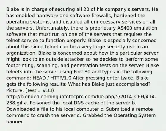 Blake is in charge of securing all 20 of his company's servers. He has enabled hardware and software firewalls, hardened the operating systems, and disabled all unnecessary services on all the servers. Unfortunately, there is proprietary AS400 emulation software that must run on one of the servers that requires the telnet service to function properly. Blake is especially concerned about this since telnet can be a very large security risk in an organization. Blake is concerned about how this particular server might look to an outside attacker so he decides to perform some footprinting, scanning, and penetration tests on the server. Blake telnets into the server using Port 80 and types in the following command: HEAD / HTTP/1.0 After pressing enter twice, Blake gets the following results: What has Blake just accomplished? Picture: (Test 3 #33) http://blendedlearning.infotecpro.com/file.php/5/2014_CEH/414-238.gif a. Poisoned the local DNS cache of the server b. Downloaded a file to his local computer c. Submitted a remote command to crash the server d. Grabbed the Operating System banner