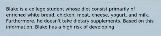 Blake is a college student whose diet consist primarily of enriched white bread, chicken, meat, cheese, yogurt, and milk. Furthermore, he doesn't take dietary supplements. Based on this information, Blake has a high risk of developing