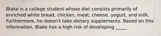 Blake is a college student whose diet consists primarily of enriched white bread, chicken, meat, cheese, yogurt, and milk. Furthermore, he doesn't take dietary supplements. Based on this information, Blake has a high risk of developing _____