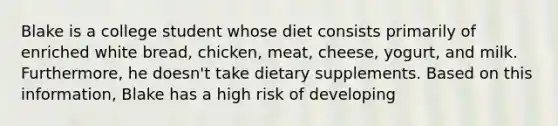 Blake is a college student whose diet consists primarily of enriched white bread, chicken, meat, cheese, yogurt, and milk. Furthermore, he doesn't take dietary supplements. Based on this information, Blake has a high risk of developing