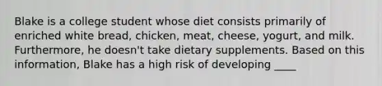 Blake is a college student whose diet consists primarily of enriched white bread, chicken, meat, cheese, yogurt, and milk. Furthermore, he doesn't take dietary supplements. Based on this information, Blake has a high risk of developing ____