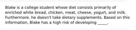 Blake is a college student whose diet consists primarily of enriched white bread, chicken, meat, cheese, yogurt, and milk. Furthermore, he doesn't take dietary supplements. Based on this information, Blake has a high risk of developing _____.