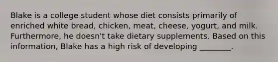 Blake is a college student whose diet consists primarily of enriched white bread, chicken, meat, cheese, yogurt, and milk. Furthermore, he doesn't take dietary supplements. Based on this information, Blake has a high risk of developing ________.