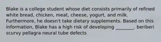 Blake is a college student whose diet consists primarily of refined white bread, chicken, meat, cheese, yogurt, and milk. Furthermore, he doesn't take dietary supplements. Based on this information, Blake has a high risk of developing ________. beriberi scurvy pellagra neural tube defects