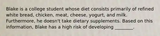 Blake is a college student whose diet consists primarily of refined white bread, chicken, meat, cheese, yogurt, and milk. Furthermore, he doesn't take dietary supplements. Based on this information, Blake has a high risk of developing ________.