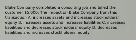 Blake Company completed a consulting job and billed the customer 5,000. The impact on Blake Company from this transaction A. increases assets and increases stockholders' equity B. increases assets and increases liabilities C. increases liabilities and decreases stockholders' equity D. decreases liabilities and increases stockholders' equity