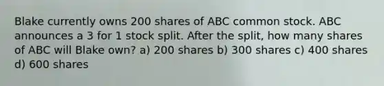 Blake currently owns 200 shares of ABC common stock. ABC announces a 3 for 1 stock split. After the split, how many shares of ABC will Blake own? a) 200 shares b) 300 shares c) 400 shares d) 600 shares