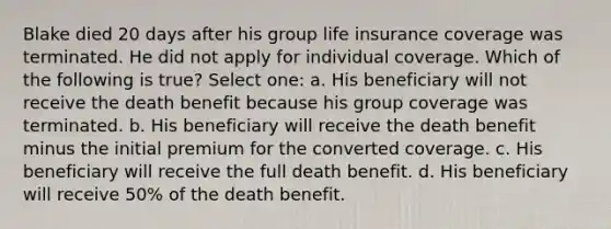 Blake died 20 days after his group life insurance coverage was terminated. He did not apply for individual coverage. Which of the following is true? Select one: a. His beneficiary will not receive the death benefit because his group coverage was terminated. b. His beneficiary will receive the death benefit minus the initial premium for the converted coverage. c. His beneficiary will receive the full death benefit. d. His beneficiary will receive 50% of the death benefit.