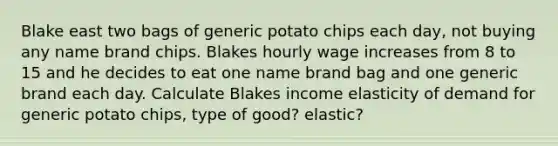 Blake east two bags of generic potato chips each day, not buying any name brand chips. Blakes hourly wage increases from 8 to 15 and he decides to eat one name brand bag and one generic brand each day. Calculate Blakes income elasticity of demand for generic potato chips, type of good? elastic?