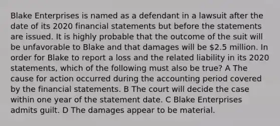 Blake Enterprises is named as a defendant in a lawsuit after the date of its 2020 <a href='https://www.questionai.com/knowledge/kFBJaQCz4b-financial-statements' class='anchor-knowledge'>financial statements</a> but before the statements are issued. It is highly probable that the outcome of the suit will be unfavorable to Blake and that damages will be 2.5 million. In order for Blake to report a loss and the related liability in its 2020 statements, which of the following must also be true? A The cause for action occurred during the accounting period covered by the financial statements. B The court will decide the case within one year of the statement date. C Blake Enterprises admits guilt. D The damages appear to be material.