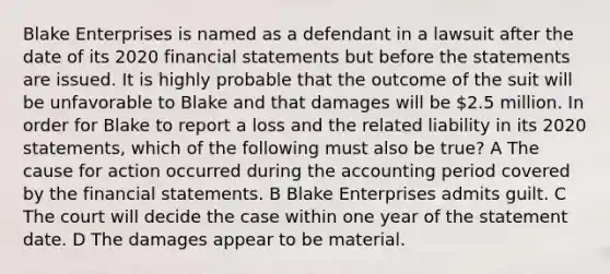 Blake Enterprises is named as a defendant in a lawsuit after the date of its 2020 <a href='https://www.questionai.com/knowledge/kFBJaQCz4b-financial-statements' class='anchor-knowledge'>financial statements</a> but before the statements are issued. It is highly probable that the outcome of the suit will be unfavorable to Blake and that damages will be 2.5 million. In order for Blake to report a loss and the related liability in its 2020 statements, which of the following must also be true? A The cause for action occurred during the accounting period covered by the financial statements. B Blake Enterprises admits guilt. C The court will decide the case within one year of the statement date. D The damages appear to be material.