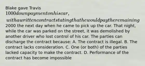 Blake gave Travis 1000 down payment on his car, with a written contract stating that he would pay the remaining2000 the next day when he came to pick up the car. That night, while the car was parked on the street, it was demolished by another driver who lost control of his car. The parties can discharge the contract because: A. The contract is illegal. B. The contract lacks consideration. C. One (or both) of the parties lacked capacity to make the contract. D. Performance of the contract has become impossible