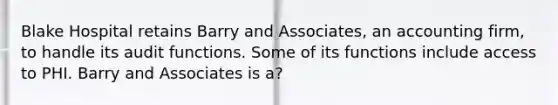 Blake Hospital retains Barry and Associates, an accounting firm, to handle its audit functions. Some of its functions include access to PHI. Barry and Associates is a?