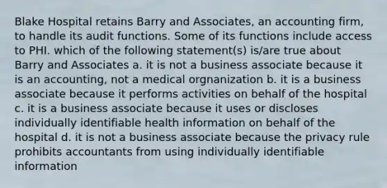 Blake Hospital retains Barry and Associates, an accounting firm, to handle its audit functions. Some of its functions include access to PHI. which of the following statement(s) is/are true about Barry and Associates a. it is not a business associate because it is an accounting, not a medical orgnanization b. it is a business associate because it performs activities on behalf of the hospital c. it is a business associate because it uses or discloses individually identifiable health information on behalf of the hospital d. it is not a business associate because the privacy rule prohibits accountants from using individually identifiable information