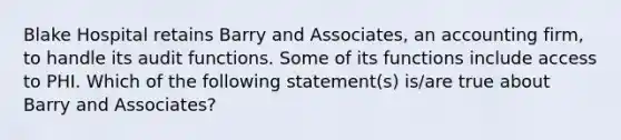 Blake Hospital retains Barry and Associates, an accounting firm, to handle its audit functions. Some of its functions include access to PHI. Which of the following statement(s) is/are true about Barry and Associates?